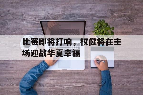 比赛即将打响，权健将在主场迎战华夏幸福的简单介绍