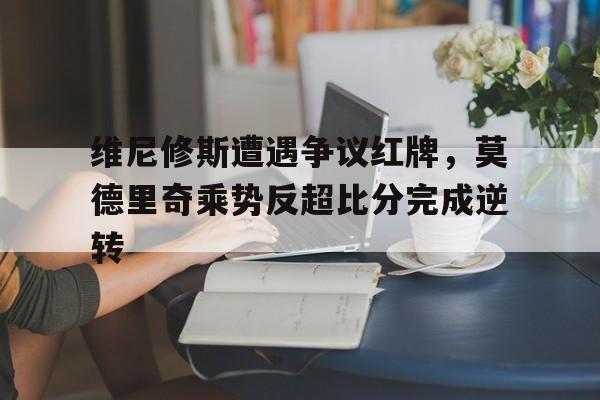 维尼修斯遭遇争议红牌，莫德里奇乘势反超比分完成逆转