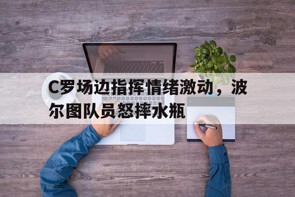 C罗场边指挥情绪激动，波尔图队员怒摔水瓶