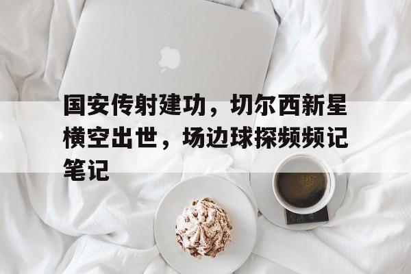 国安传射建功，切尔西新星横空出世，场边球探频频记笔记北京国安最新消息新闻报道