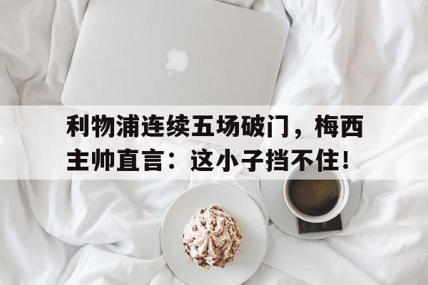 利物浦连续五场破门，梅西主帅直言：这小子挡不住！利物浦球员评价梅西